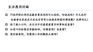  門徒們對於瑪利亞獻香膏深深的不以為然，你認為呢? 今天我們
在教會或家庭是不是也有常常以金錢來衡量的價值觀? 試舉例之!
 除了親人以外, 在生活中你最愛最寶貝的事物是甚麼?
 如果叫你捨棄並奉獻給神, 你願意嗎? 為甚麼?
 請討論案例，你覺得小李的觀點正確嗎?
生活應用討論
 