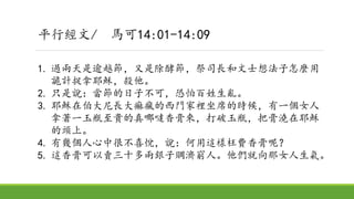 平行經文/ 馬可14:01-14:09
1. 過兩天是逾越節，又是除酵節，祭司長和文士想法子怎麼用
詭計捉拿耶穌，殺他。
2. 只是說：當節的日子不可，恐怕百姓生亂。
3. 耶穌在伯大尼長大痲瘋的西門家裡坐席的時候，有一個女人
拿著一玉瓶至貴的真哪噠香膏來，打破玉瓶，把膏澆在耶穌
的頭上。
4. 有幾個人心中很不喜悅，說：何用這樣枉費香膏呢？
5. 這香膏可以賣三十多兩銀子賙濟窮人。他們就向那女人生氣。
 
