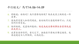6. 耶穌說：由他吧！為什麼難為他呢？他在我身上做的是一件
美事。
7. 因為常有窮人和你們同在，要向他們行善隨時都可以；只是
你們不常有我。
8. 他所做的，是盡他所能的；他是為我安葬的事把香膏預先澆
在我身上。
9. 我實在告訴你們，普天之下，無論在什麼地方傳這福音，也
要述說這女人所做的，以為記念。
平行經文/ 馬可14:06-14:09
 