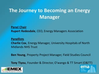The Journey to Becoming an Energy
Manager
Panel Chair
Rupert Redesdale, CEO, Energy Managers Association
Panellists
Charlie Cox, Energy Manager, University Hospitals of North
Midlands NHS Trust
Ben Young, Property Project Manager, Field Studies Council
Tony Tiyou, Founder & Director, O'wango & TT Smart (O&TT)
 