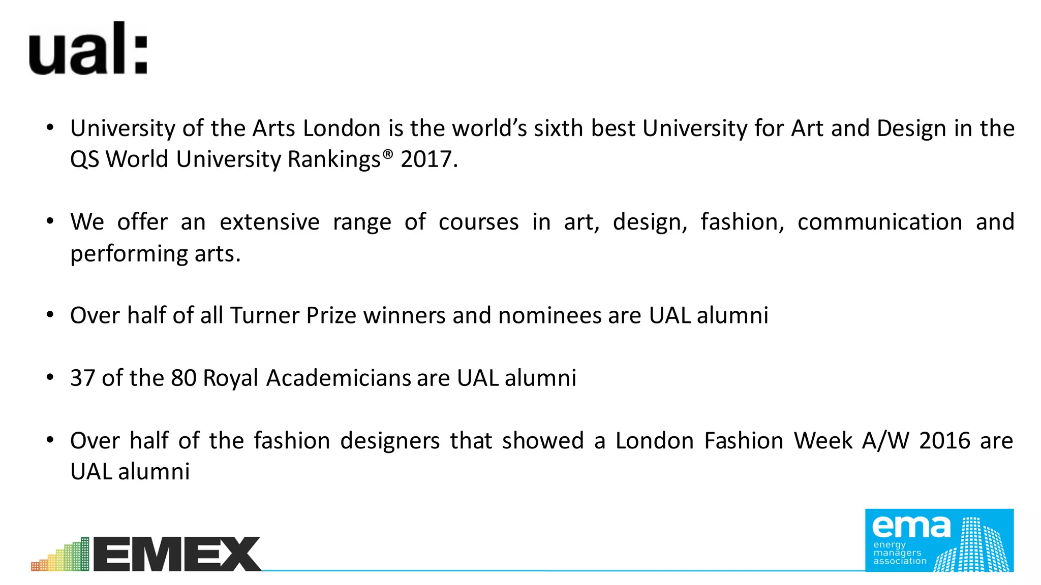 • University of the Arts London is the world’s sixth best University for Art and Design in the
QS World University Rankings® 2017.
• We offer an extensive range of courses in art, design, fashion, communication and
performing arts.
• Over half of all Turner Prize winners and nominees are UAL alumni
• 37 of the 80 Royal Academicians are UAL alumni
• Over half of the fashion designers that showed a London Fashion Week A/W 2016 are
UAL alumni
 