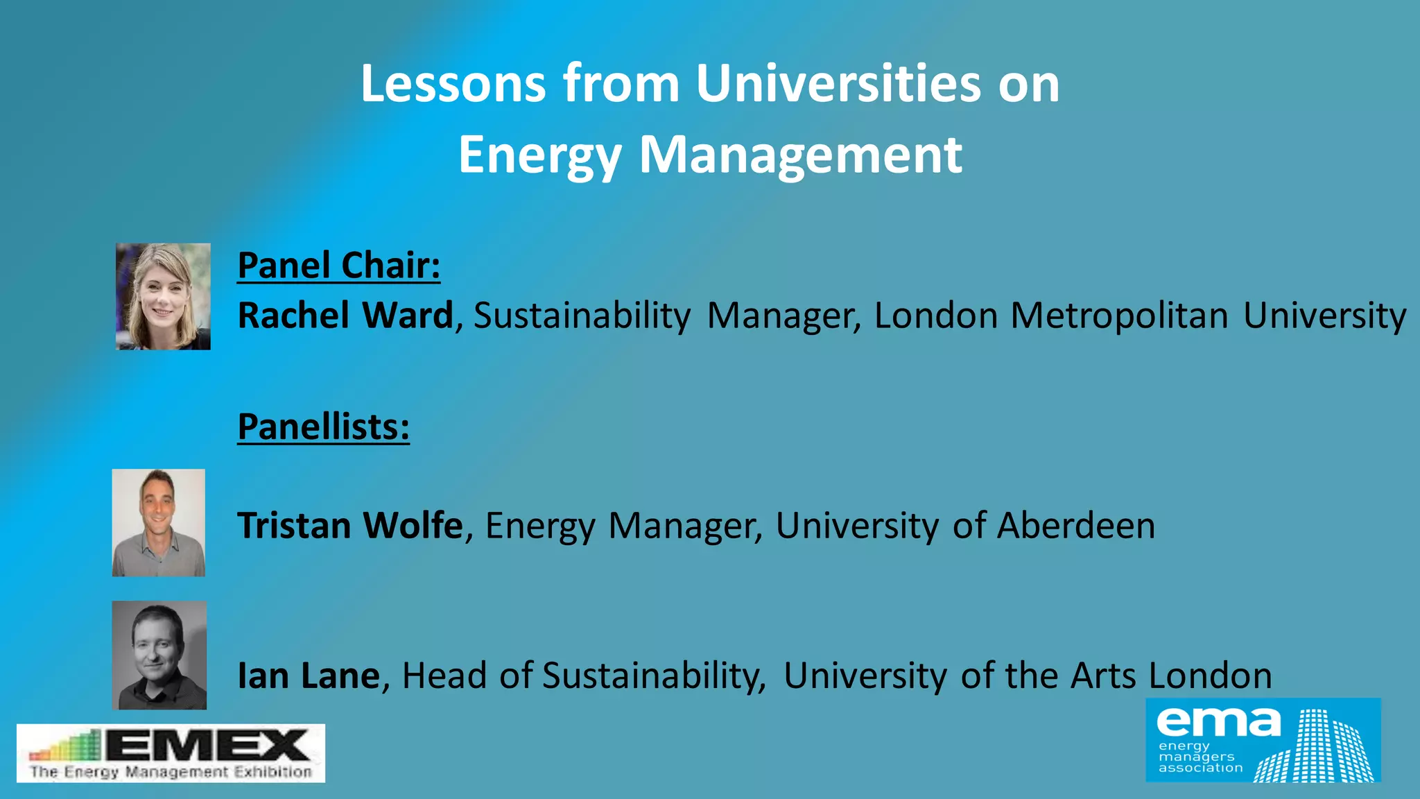 Panel Chair:
Rachel Ward, Sustainability Manager, London Metropolitan University
Lessons from Universities on
Energy Management
Panellists:
Tristan Wolfe, Energy Manager, University of Aberdeen
Ian Lane, Head of Sustainability, University of the Arts London
 