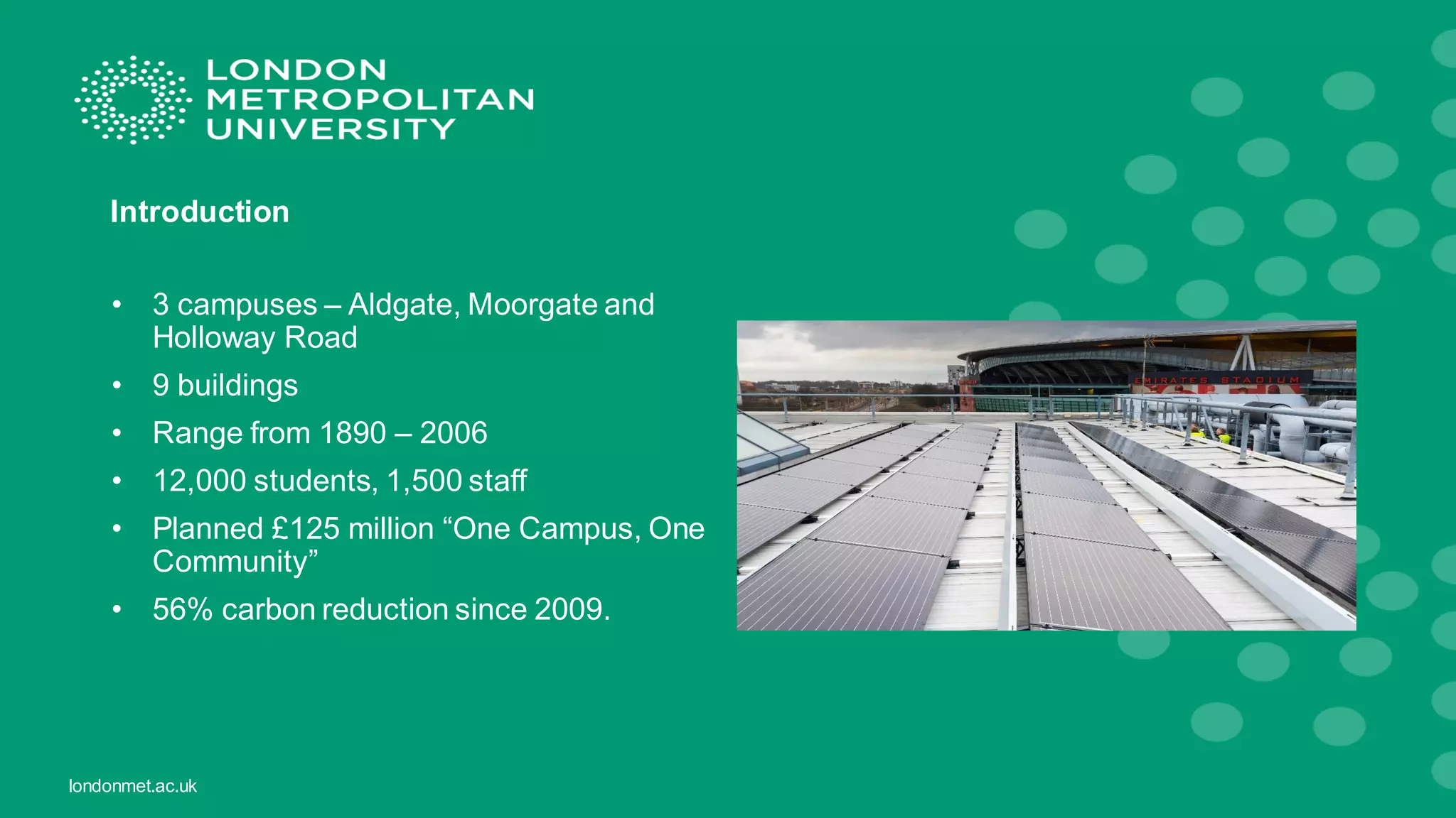 londonmet.ac.uk
Introduction
• 3 campuses – Aldgate, Moorgate and
Holloway Road
• 9 buildings
• Range from 1890 – 2006
• 12,000 students, 1,500 staff
• Planned £125 million “One Campus, One
Community”
• 56% carbon reduction since 2009.
 