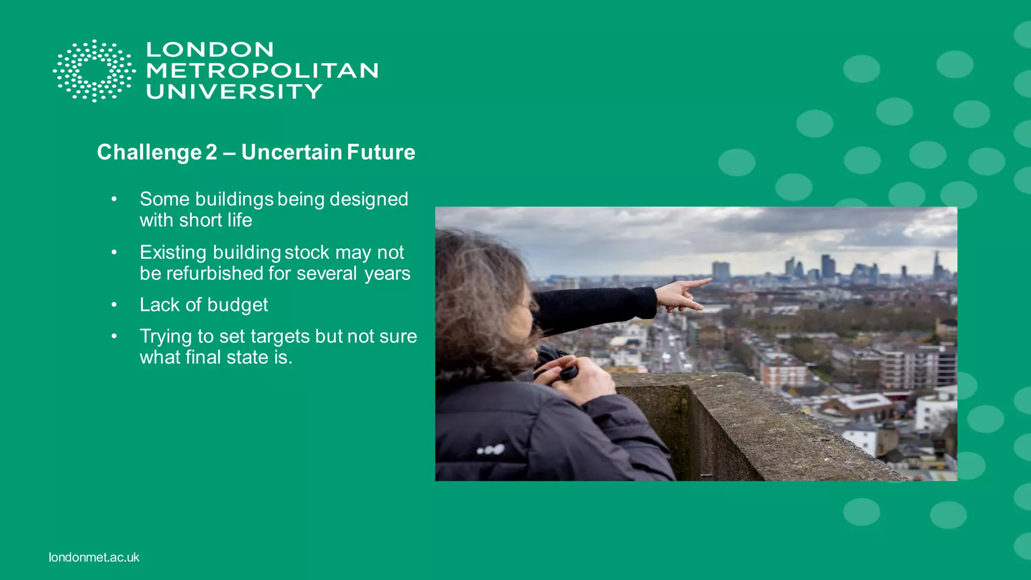 londonmet.ac.uk
Challenge2 – Uncertain Future
• Some buildings being designed
with short life
• Existing building stock may not
be refurbished for several years
• Lack of budget
• Trying to set targets but not sure
what final state is.
 