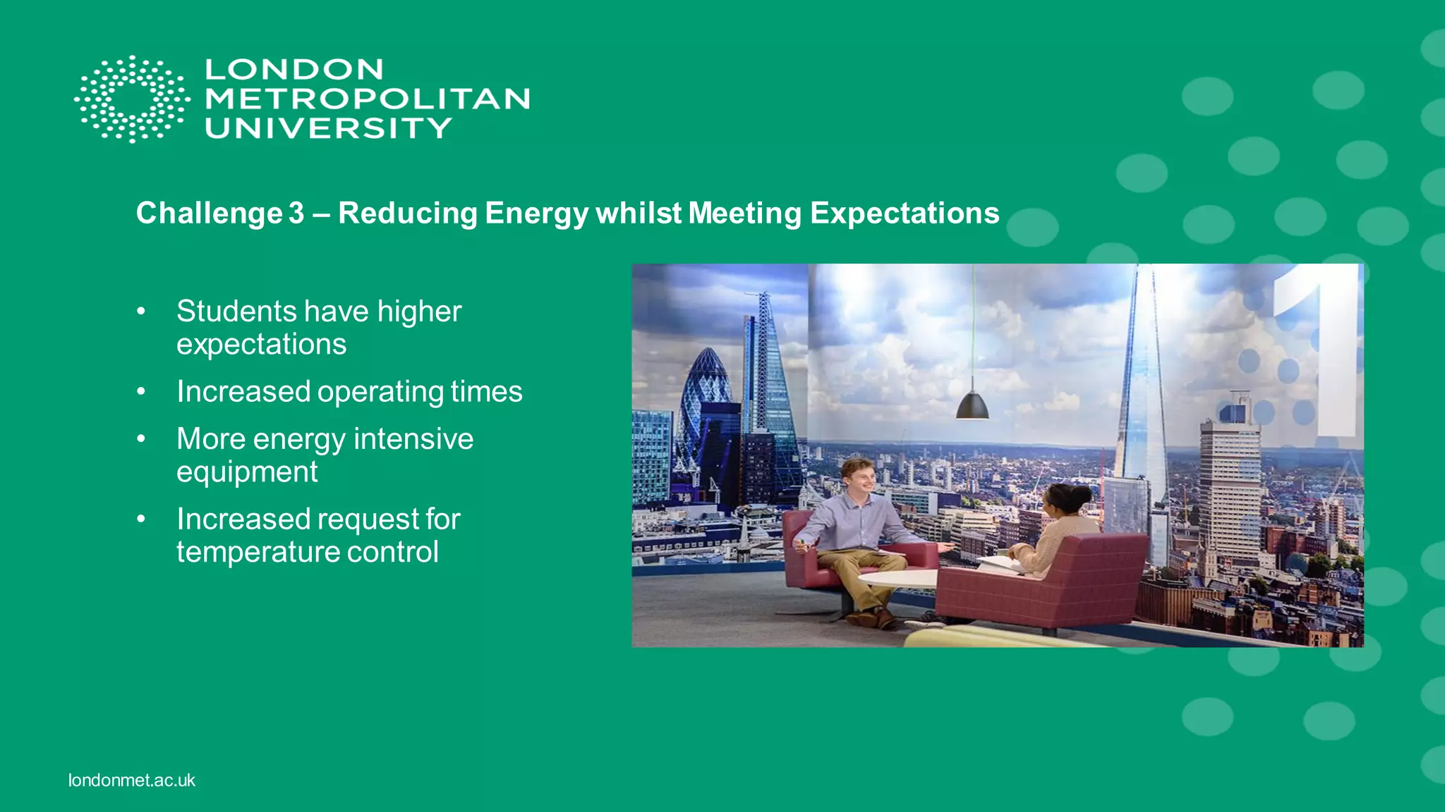 londonmet.ac.uk
Challenge3 – Reducing Energy whilst Meeting Expectations
• Students have higher
expectations
• Increased operating times
• More energy intensive
equipment
• Increased request for
temperature control
 
