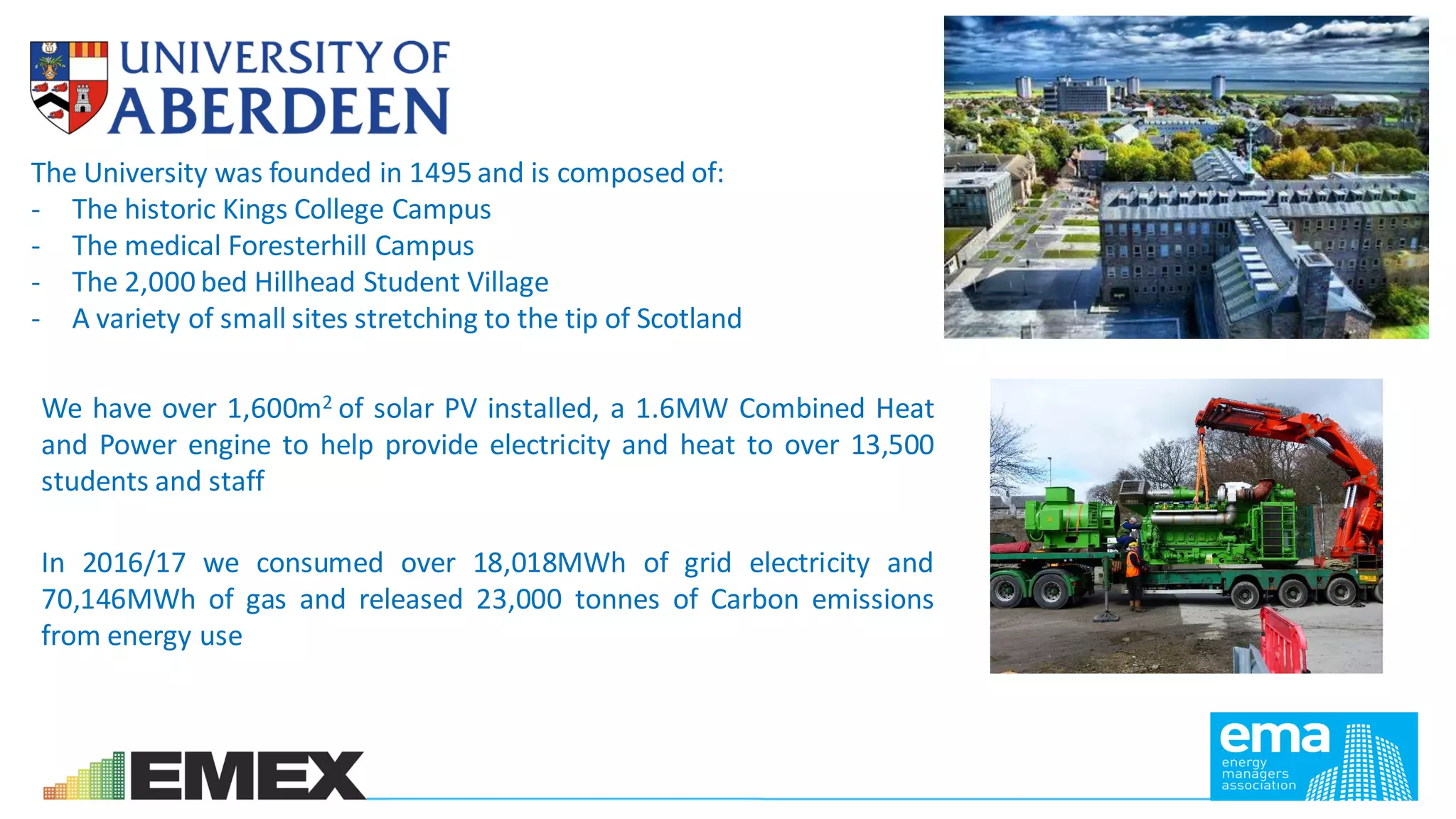 The University was founded in 1495 and is composed of:
- The historic Kings College Campus
- The medical Foresterhill Campus
- The 2,000 bed Hillhead Student Village
- A variety of small sites stretching to the tip of Scotland
We have over 1,600m2 of solar PV installed, a 1.6MW Combined Heat
and Power engine to help provide electricity and heat to over 13,500
students and staff
In 2016/17 we consumed over 18,018MWh of grid electricity and
70,146MWh of gas and released 23,000 tonnes of Carbon emissions
from energy use
 