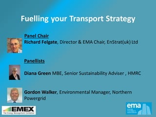 Fuelling your Transport Strategy
Panel Chair
Richard Felgate, Director & EMA Chair, EnStrat(uk) Ltd
Panellists
Diana Green MBE, Senior Sustainability Adviser , HMRC
Gordon Walker, Environmental Manager, Northern
Powergrid
 