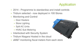 Application
 2014 - Programme to standardise and install controls
 Tridium selected - now deployed in 100 Stores
 Monitoring and Control
 Door Heaters
 Store Lighting
 Split AC Units
 HVAC Sub Metering
 Interlocked with Security System
 Tridium Niagara Hosted in the cloud
 aM&T monitoring fiscal meters from each store
 