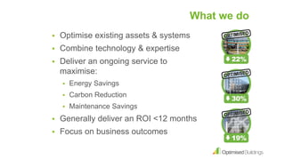 What we do
 Optimise existing assets & systems
 Combine technology & expertise
 Deliver an ongoing service to
maximise:
 Energy Savings
 Carbon Reduction
 Maintenance Savings
 Generally deliver an ROI <12 months
 Focus on business outcomes
 