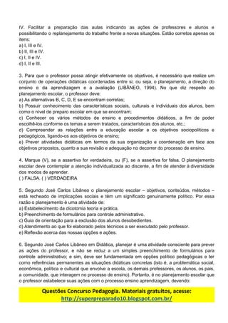 IV. Facilitar a preparação das aulas indicando as ações de professores e alunos e
possibilitando o replanejamento do trabalho frente a novas situações. Estão corretos apenas os
itens:
a)​ ​I,​ ​III​ ​e​ ​IV.
b)​ ​II,​ ​III​ ​e​ ​IV.
c)​ ​I,​ ​II​ ​e​ ​IV.
d)​ ​I,​ ​II​ ​e​ ​III.
3. Para que o professor possa atingir efetivamente os objetivos, é necessário que realize um
conjunto de operações didáticas coordenadas entre si, ou seja, o planejamento, a direção do
ensino e da aprendizagem e a avaliação (LIBÂNEO, 1994). No que diz respeito ao
planejamento​ ​escolar,​ ​o​ ​professor​ ​deve:
a)​ ​As​ ​alternativas​ ​B,​ ​C,​ ​D,​ ​E​ ​se​ ​encontram​ ​corretas;
b) Possuir conhecimento das características sociais, culturais e individuais dos alunos, bem
como​ ​o​ ​nível​ ​de​ ​preparo​ ​escolar​ ​em​ ​que​ ​se​ ​encontram;
c) Conhecer os vários métodos de ensino e procedimentos didáticos, a fim de poder
escolhê-los​ ​conforme​ ​os​ ​temas​ ​a​ ​serem​ ​tratados,​ ​características​ ​dos​ ​alunos,​ ​etc.;
d) Compreender as relações entre a educação escolar e os objetivos sociopolíticos e
pedagógicos,​ ​ligando-os​ ​aos​ ​objetivos​ ​de​ ​ensino;
e) Prever atividades didáticas em termos da sua organização e coordenação em face aos
objetivos​ ​propostos,​ ​quanto​ ​a​ ​sua​ ​revisão​ ​e​ ​adequação​ ​no​ ​decorrer​ ​do​ ​processo​ ​de​ ​ensino.
4. Marque (V), se a assertiva for verdadeira, ou (F), se a assertiva for falsa. O planejamento
escolar deve contemplar a atenção individualizada ao discente, a fim de atender à diversidade
dos​ ​modos​ ​de​ ​aprender.
(​ ​)​ ​FALSA.​ ​(​ ​)​ ​VERDADEIRA
5. Segundo José Carlos Libâneo o planejamento escolar – objetivos, conteúdos, métodos –
está recheado de implicações sociais e têm um significado genuinamente político. Por essa
razão​ ​o​ ​planejamento​ ​é​ ​uma​ ​atividade​ ​de:
a)​ ​Estabelecimento​ ​da​ ​dicotomia​ ​teoria​ ​e​ ​prática.
b)​ ​Preenchimento​ ​de​ ​formulários​ ​para​ ​controle​ ​administrativo.
c)​ ​Guia​ ​de​ ​orientação​ ​para​ ​a​ ​exclusão​ ​dos​ ​alunos​ ​desobedientes.
d)​ ​Atendimento​ ​ao​ ​que​ ​foi​ ​elaborado​ ​pelos​ ​técnicos​ ​a​ ​ser​ ​executado​ ​pelo​ ​professor.
e)​ ​Reflexão​ ​acerca​ ​das​ ​nossas​ ​opções​ ​e​ ​ações.
6. Segundo José Carlos Libâneo em Didática, planejar é uma atividade consciente para prever
as ações do professor, e não se reduz a um simples preenchimento de formulários para
controle administrativo; e sim, deve ser fundamentada em opções político pedagógicas e ter
como referências permanentes as situações didáticas concretas (isto é, a problemática social,
econômica, política e cultural que envolve a escola, os demais professores, os alunos, os pais,
a comunidade, que interagem no processo de ensino). Portanto, é no planejamento escolar que
o​ ​professor​ ​estabelece​ ​suas​ ​ações​ ​com​ ​o​ ​processo​ ​ensino​ ​aprendizagem,​ ​devendo:
Questões​ ​Concurso​ ​Pedagogia.​ ​Materiais​ ​gratuitos,​ ​acesse:
http://superpreparado10.blogspot.com.br/
 