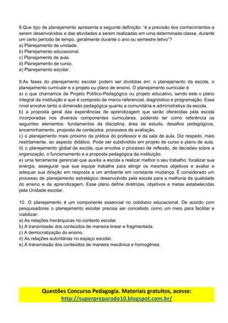 8.Que tipo de planejamento apresenta a seguinte definição: “é a previsão dos conhecimentos a
serem desenvolvidos e das atividades a serem realizadas em uma determinada classe, durante
um​ ​certo​ ​período​ ​de​ ​tempo,​ ​geralmente​ ​durante​ ​o​ ​ano​ ​ou​ ​semestre​ ​letivo”?
a)​ ​Planejamento​ ​de​ ​unidade.
b)​ ​Planejamento​ ​educacional.
c)​ ​Planejamento​ ​de​ ​aula.
d)​ ​Planejamento​ ​de​ ​curso.
e)​ ​Planejamento​ ​escolar.
9.As fases do planejamento escolar podem ser divididas em: o planejamento da escola, o
planejamento​ ​curricular​ ​e​ ​o​ ​projeto​ ​ou​ ​plano​ ​de​ ​ensino.​ ​O​ ​planejamento​ ​curricular​ ​é
a) o que chamamos de Projeto Político-Pedagógico ou projeto educativo, sendo este o plano
integral da instituição e que é composto de marco referencial, diagnóstico e programação. Esse
nível​ ​envolve​ ​tanto​ ​a​ ​dimensão​ ​pedagógica​ ​quanto​ ​a​ ​comunitária​ ​e​ ​administrativa​ ​da​ ​escola.
b) a proposta geral das experiências de aprendizagem que serão oferecidas pela escola
incorporadas nos diversos componentes curriculares, podendo ter como referência os
seguintes elementos: fundamentos da disciplina, área de estudo, desafios pedagógicos,
encaminhamento,​ ​proposta​ ​de​ ​conteúdos,​ ​processos​ ​de​ ​avaliação.
c) o planejamento mais próximo da prática do professor e da sala de aula. Diz respeito, mais
restritamente, ao aspecto didático. Pode ser subdividido em projeto de curso e plano de aula.
d) o planejamento global da escola, que envolve o processo de reflexão, de decisões sobre a
organização,​ ​o​ ​funcionamento​ ​e​ ​a​ ​proposta​ ​pedagógica​ ​da​ ​instituição.
e) uma ferramenta gerencial que auxilia a escola a realizar melhor o seu trabalho: focalizar sua
energia, assegurar que sua equipe trabalhe para atingir os mesmos objetivos e avaliar e
adequar sua direção em resposta a um ambiente em constante mudança. É considerado um
processo de planejamento estratégico desenvolvido pela escola para a melhoria da qualidade
do ensino e da aprendizagem. Esse plano define diretrizes, objetivos e metas estabelecidas
pela​ ​Unidade​ ​escolar.
10. O planejamento é um componente essencial no cotidiano educacional. De acordo com
pesquisadores o planejamento escolar precisa ser concebido como um meio para facilitar e
viabilizar:
a)​ ​As​ ​relações​ ​hierárquicas​ ​no​ ​contexto​ ​escolar.
b)​ ​A​ ​transmissão​ ​dos​ ​conteúdos​ ​de​ ​maneira​ ​linear​ ​e​ ​fragmentada.
c)​ ​A​ ​democratização​ ​do​ ​ensino.
d)​ ​As​ ​relações​ ​autoritárias​ ​no​ ​espaço​ ​escolar.
e)​ ​A​ ​transmissão​ ​dos​ ​conteúdos​ ​de​ ​maneira​ ​mecânica​ ​e​ ​homogênea.
Questões​ ​Concurso​ ​Pedagogia.​ ​Materiais​ ​gratuitos,​ ​acesse:
http://superpreparado10.blogspot.com.br/
 