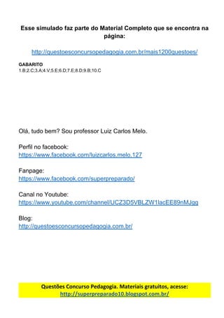 Esse​ ​simulado​ ​faz​ ​parte​ ​do​ ​Material​ ​Completo​ ​que​ ​se​ ​encontra​ ​na
página:
http://questoesconcursopedagogia.com.br/mais1200questoes/
GABARITO
1.B;2.C;3.A;4.V;5.E;6.D;7.E;8.D;9.B;10.C
Olá,​ ​tudo​ ​bem?​ ​Sou​ ​professor​ ​Luiz​ ​Carlos​ ​Melo.
Perfil​ ​no​ ​facebook:
https://www.facebook.com/luizcarlos.melo.127
Fanpage:
https://www.facebook.com/superpreparado/
Canal​ ​no​ ​Youtube:
https://www.youtube.com/channel/UCZ3D5VBLZW1lacEE89nMJgg
Blog:
http://questoesconcursopedagogia.com.br/
Questões​ ​Concurso​ ​Pedagogia.​ ​Materiais​ ​gratuitos,​ ​acesse:
http://superpreparado10.blogspot.com.br/
 