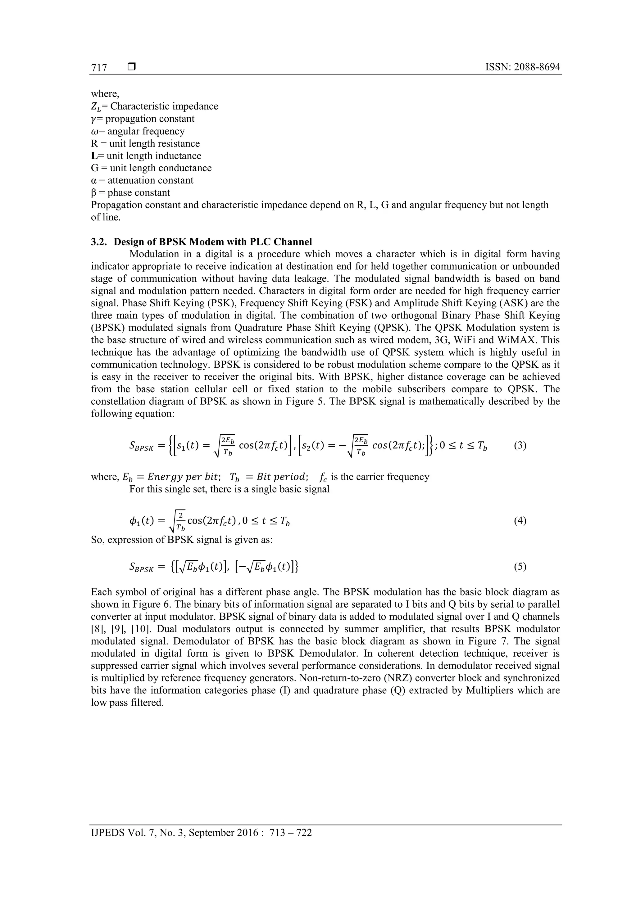  ISSN: 2088-8694
IJPEDS Vol. 7, No. 3, September 2016 : 713 – 722
717
where,
= Characteristic impedance
= propagation constant
= angular frequency
R = unit length resistance
L= unit length inductance
G = unit length conductance
α = attenuation constant
β = phase constant
Propagation constant and characteristic impedance depend on R, L, G and angular frequency but not length
of line.
3.2. Design of BPSK Modem with PLC Channel
Modulation in a digital is a procedure which moves a character which is in digital form having
indicator appropriate to receive indication at destination end for held together communication or unbounded
stage of communication without having data leakage. The modulated signal bandwidth is based on band
signal and modulation pattern needed. Characters in digital form order are needed for high frequency carrier
signal. Phase Shift Keying (PSK), Frequency Shift Keying (FSK) and Amplitude Shift Keying (ASK) are the
three main types of modulation in digital. The combination of two orthogonal Binary Phase Shift Keying
(BPSK) modulated signals from Quadrature Phase Shift Keying (QPSK). The QPSK Modulation system is
the base structure of wired and wireless communication such as wired modem, 3G, WiFi and WiMAX. This
technique has the advantage of optimizing the bandwidth use of QPSK system which is highly useful in
communication technology. BPSK is considered to be robust modulation scheme compare to the QPSK as it
is easy in the receiver to receiver the original bits. With BPSK, higher distance coverage can be achieved
from the base station cellular cell or fixed station to the mobile subscribers compare to QPSK. The
constellation diagram of BPSK as shown in Figure 5. The BPSK signal is mathematically described by the
following equation:
{[ ( ) √ ( )] [ ( ) √ ( ) ]} (3)
where, is the carrier frequency
For this single set, there is a single basic signal
( ) √ ( ) (4)
So, expression of BPSK signal is given as:
{[√ ( )] [ √ ( )]} (5)
Each symbol of original has a different phase angle. The BPSK modulation has the basic block diagram as
shown in Figure 6. The binary bits of information signal are separated to I bits and Q bits by serial to parallel
converter at input modulator. BPSK signal of binary data is added to modulated signal over I and Q channels
[8], [9], [10]. Dual modulators output is connected by summer amplifier, that results BPSK modulator
modulated signal. Demodulator of BPSK has the basic block diagram as shown in Figure 7. The signal
modulated in digital form is given to BPSK Demodulator. In coherent detection technique, receiver is
suppressed carrier signal which involves several performance considerations. In demodulator received signal
is multiplied by reference frequency generators. Non-return-to-zero (NRZ) converter block and synchronized
bits have the information categories phase (I) and quadrature phase (Q) extracted by Multipliers which are
low pass filtered.
 