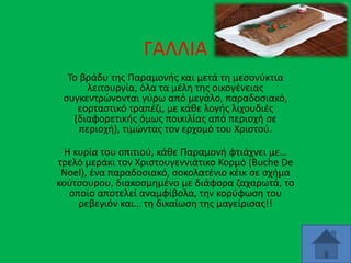 ΓΑΛΛΙΑ
Το βράδυ της Παραμονής και μετά τη μεσονύκτια
λειτουργία, όλα τα μέλη της οικογένειας
συγκεντρώνονται γύρω από μεγάλο, παραδοσιακό,
εορταστικό τραπέζι, με κάθε λογής λιχουδιές
(διαφορετικής όμως ποικιλίας από περιοχή σε
περιοχή), τιμώντας τον ερχομό του Χριστού.
Η κυρία του σπιτιού, κάθε Παραμονή φτιάχνει με…
τρελό μεράκι τον Χριστουγεννιάτικο Κορμό (Buche De
Noel), ένα παραδοσιακό, σοκολατένιο κέικ σε σχήμα
κούτσουρου, διακοσμημένο με διάφορα ζαχαρωτά, το
οποίο αποτελεί αναμφίβολα, την κορύφωση του
ρεβεγιόν και… τη δικαίωση της μαγείρισας!!
 