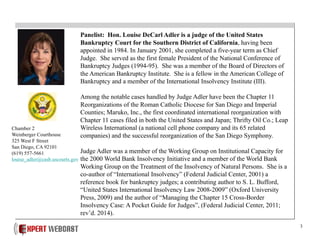 3
Panelist: Hon. Louise DeCarl Adler is a judge of the United States
Bankruptcy Court for the Southern District of California, having been
appointed in 1984. In January 2001, she completed a five-year term as Chief
Judge. She served as the first female President of the National Conference of
Bankruptcy Judges (1994-95). She was a member of the Board of Directors of
the American Bankruptcy Institute. She is a fellow in the American College of
Bankruptcy and a member of the International Insolvency Institute (III).
Among the notable cases handled by Judge Adler have been the Chapter 11
Reorganizations of the Roman Catholic Diocese for San Diego and Imperial
Counties; Maruko, Inc., the first coordinated international reorganization with
Chapter 11 cases filed in both the United States and Japan; Thrifty Oil Co.; Leap
Wireless International (a national cell phone company and its 65 related
companies) and the successful reorganization of the San Diego Symphony.
Judge Adler was a member of the Working Group on Institutional Capacity for
the 2000 World Bank Insolvency Initiative and a member of the World Bank
Working Group on the Treatment of the Insolvency of Natural Persons. She is a
co-author of “International Insolvency” (Federal Judicial Center, 2001) a
reference book for bankruptcy judges; a contributing author to S. L. Bufford,
“United States International Insolvency Law 2008-2009” (Oxford University
Press, 2009) and the author of “Managing the Chapter 15 Cross-Border
Insolvency Case: A Pocket Guide for Judges”, (Federal Judicial Center, 2011;
rev’d. 2014).
Chamber 2
Weinberger Courthouse
325 West F Street
San Diego, CA 92101
(619) 557-5661
louise_adler@casb.uscourts.gov
 