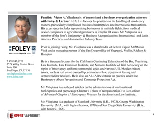 4
Panelist: Victor A. Vilaplana is of counsel and a business reorganization attorney
with Foley & Lardner LLP. He focuses his practice on the handling of insolvency
matters, particularly complicated business bankruptcies and international transactions.
His experience includes representing businesses in multiple fields, from medical
device companies to agricultural producers in Chapter 11 cases. Mr. Vilaplana is a
member of the firm’s Bankruptcy & Business Reorganizations, International, and Latin
America Practices and Automotive Industry Team.
Prior to joining Foley, Mr. Vilaplana was a shareholder of Seltzer Caplan McMahon
Vitek and a managing partner of the San Diego office of Sheppard, Mullin, Richter &
Hampton.
He is a frequent lecturer for the California Continuing Education of the Bar, Practicing
Law Institute, Law Education Institute, and National Institute of Trial Advocacy on the
topics of insolvency, uniform commercial code, and various U.S./Mexico related
issues, such as real estate ownership, commercial law, equipment leasing and
debtor/creditor relations. He is also an ALI-ABA lecturer on practice under the
Bankruptcy Abuse Prevention and Consumer Protection Act.
Mr. Vilaplana has authored articles on the administration of multi-national
bankruptcies and prepackage Chapter 11 plans of reorganization. He is co-editor
of Advanced Chapter 11 Bankruptcy Practice for the American Law Institute.
Mr. Vilaplana is a graduate of Stanford University (J.D., 1973), George Washington
University (M.A., with highest honors, 1970) and San Diego State University (B.A.,
with honors, 1968).
P 858.847.6759
3579 Valley Centre Drive
Suite 300
San Diego, CA 92130
vavilaplana@foley.com
www.foley.com
 