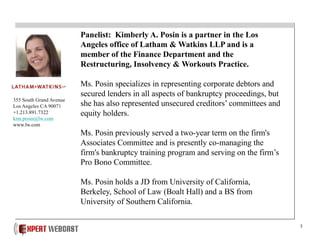 5
Panelist: Kimberly A. Posin is a partner in the Los
Angeles office of Latham & Watkins LLP and is a
member of the Finance Department and the
Restructuring, Insolvency & Workouts Practice.
Ms. Posin specializes in representing corporate debtors and
secured lenders in all aspects of bankruptcy proceedings, but
she has also represented unsecured creditors’ committees and
equity holders.
Ms. Posin previously served a two-year term on the firm's
Associates Committee and is presently co-managing the
firm's bankruptcy training program and serving on the firm’s
Pro Bono Committee.
Ms. Posin holds a JD from University of California,
Berkeley, School of Law (Boalt Hall) and a BS from
University of Southern California.
355 South Grand Avenue
Los Angeles CA 90071
+1.213.891.7322
kim.posin@lw.com
www.lw.com
 