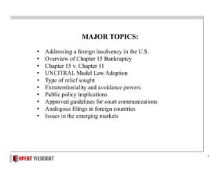 7
MAJOR TOPICS:
• Addressing a foreign insolvency in the U.S.
• Overview of Chapter 15 Bankruptcy
• Chapter 15 v. Chapter 11
• UNCITRAL Model Law Adoption
• Type of relief sought
• Extraterritoriality and avoidance powers
• Public policy implications
• Approved guidelines for court communications
• Analogous filings in foreign countries
• Issues in the emerging markets
 