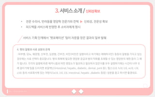 • 전문 수의사, 반려동물 영양학 전문가와 컨택 ▶ 신뢰성, 전문성 확보
• 피드백을 서비스에 반영한 후 소비자에게 명시
서비스 기획 단계에서 ‘펫포메이션’ 팀이 자문을 얻은 결과의 일부 발췌
4. 펫의 질병과 사료 성분의 관계
: 피부병, 당뇨, 췌장염, 신부전, 심장병, 간부전, 비만(비만은 질병이라고 하기에는 애매하지만) 등등의 질병을 가지고 있는
경우에는 사료 선택이 중요합니다. 병의 회복에 필요한 영양분 공급과 병의 악화를 초래할 수 있는 영양분의 제한 등이 그 예
가 됩니다. 각각의 질병에 따른 메커니즘과 어떤 영양소가 필요하고 필요하지 않은지를 모두 설명하기에는 시간이 너무 오
래 걸리기에 팁을 드리자면 로얄캐닌(intestinal, hepatic, diabetic, dental, joint 등), 힐스(i/d, h/d, l/d, w/d, r/d,
z/d) 등의 사료회사에 있는 처방식(w/d, i/d, l/d, intestinal, hepatic ,diabetic 등등) 성분을 참고 하시면 좋겠네요.
신뢰성확보
 