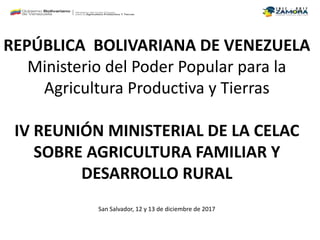 REPÚBLICA BOLIVARIANA DE VENEZUELA
Ministerio del Poder Popular para la
Agricultura Productiva y Tierras
IV REUNIÓN MINISTERIAL DE LA CELAC
SOBRE AGRICULTURA FAMILIAR Y
DESARROLLO RURAL
San Salvador, 12 y 13 de diciembre de 2017
 