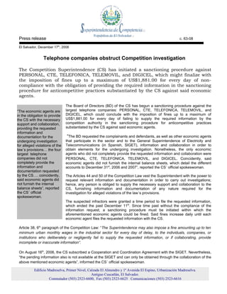 Press release                                                                                         c. 63-08

 El Salvador, December 17th, 2008


                 Telephone companies obstruct Competition investigation

 The Competition Superintendence (CS) has initiated a sanctioning procedure against
 PERSONAL, CTE, TELEFONICA, TELEMOVIL, and DIGICEL, which might finalize with
 the imposition of fines up to a maximum of US$1,881.00 for every day of non-
 compliance with the obligation of providing the required information in the sanctioning
 procedure for anticompetitive practices substantiated by the CS against said economic
 agents.

                                The Board of Directors (BD) of the CS has begun a sanctioning procedure against the
“The economic agents are        largest telephone companies: PERSONAL, CTE, TELEFONICA, TELEMOVIL, and
in the obligation to provide    DIGICEL, which could conclude with the imposition of fines up to a maximum of
the CS with the necessary       US$1,881.00 for every day of failing to supply the required information by the
support and collaboration,      competition authority in the sanctioning procedure for anticompetitive practices
providing the requested         substantiated by the CS against said economic agents.
information and
documentation for the            “The BD requested the complainants and defendants, as well as other economic agents
undergoing investigation        that participate in the sector and to the General Superintendence of Electricity and
for alleged violations of the   Telecommunications (in Spanish, SIGET), information and collaboration in order to
law´s provisions… the four      obtain elements for the undergoing investigation. Nonetheless, the only economic
largest telephone               agents who did not completely provide the requested information and collaboration were
companies did not               PERSONAL, CTE, TELEFONICA, TELEMOVIL, and DIGICEL. Coincidently, said
completely provide the          economic agents did not furnish the internal balance sheets, which detail the different
information and                 accounts to December 31st, 2006 and 2007”, reported the CS´ official spokeswoman.
documentation requested
by the CS…. coincidently,       The Articles 44 and 50 of the Competition Law vest the Superintendent with the power to
said economic agents did        request relevant information and documentation in order to carry out investigations;
not furnish the internal        hence, any person is obliged to supply the necessary support and collaboration to the
balance sheets”, reported       CS, furnishing information and documentation of any nature required for the
the CS´ official                investigation for alleged violations of the law´s provisions.
spokeswoman.
                                The suspected infractors were granted a time period to file the requested information,
                                which ended the past December 11th. Since time past without the compliance of the
                                information request, a sanctioning procedure must be initiated within which the
                                aforementioned economic agents could be fined. Said fines increase daily until each
                                economic agent files the requested information with the CS.

 Article 38, 6th paragraph of the Competition Law: “The Superintendence may also impose a fine amounting up to ten
 minimum urban monthly wages in the industrial sector for every day of delay, to the individuals, companies, or
 institutions who deliberately or negligently fail to supply the requested information, or if collaborating, provide
 incomplete or inaccurate information”.

 On August 16th, 2006, the CS subscribed a Cooperation and Coordination Agreement with the SIGET. Nevertheless,
 “the pending information also is not available at the SIGET and can only be obtained through the collaboration of the
 above mentioned economic agents”, informed the CS´ official spokeswoman.

           Edificio Madreselva, Primer Nivel, Calzada El Almendro y 1ª Avenida El Espino, Urbanización Madreselva.
                                                Antiguo Cuscatlán, El Salvador.
                     Conmutador (503) 2523-6600, Fax (503) 2523-6625 Comunicaciones (503) 2523-6616
 
