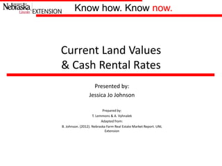Know how. Know now.Know how. Know now.
Presented by:
Jessica Jo Johnson
Prepared by:
T. Lemmons & A. Vyhnalek
Adapted from:
B. Johnson. (2012). Nebraska Farm Real Estate Market Report. UNL
Extension
Current Land Values
& Cash Rental Rates
 