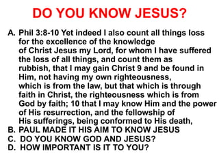 DO YOU KNOW JESUS?
A. Phil 3:8-10 Yet indeed I also count all things loss
for the excellence of the knowledge
of Christ Jesus my Lord, for whom I have suffered
the loss of all things, and count them as
rubbish, that I may gain Christ 9 and be found in
Him, not having my own righteousness,
which is from the law, but that which is through
faith in Christ, the righteousness which is from
God by faith; 10 that I may know Him and the power
of His resurrection, and the fellowship of
His sufferings, being conformed to His death,
B. PAUL MADE IT HIS AIM TO KNOW JESUS
C. DO YOU KNOW GOD AND JESUS?
D. HOW IMPORTANT IS IT TO YOU?
 