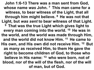 John 1:6-13 There was a man sent from God,
whose name was John. 7 This man came for a
witness, to bear witness of the Light, that all
through him might believe. 8 He was not that
Light, but was sent to bear witness of that Light.
9 That was the true Light which gives light to
every man coming into the world. 10 He was in
the world, and the world was made through Him,
and the world did not know Him. 11 He came to
His own, and His own did not receive Him. 12 But
as many as received Him, to them He gave the
right to become children of God, to those who
believe in His name: 13 who were born, not of
blood, nor of the will of the flesh, nor of the will
of man, but of God.
 
