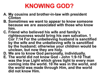 KNOWING GOD?
A. My cousins and brother-in-law with president
Clinton
B. Sometimes we want to appear to know someone
because we are associated with those who know
him.
C. Friend who believed his wife and family’s
righteousness would bring his own salvation. 1
Cor 7:14 For the unbelieving husband is sanctified
by the wife and the unbelieving wife is sanctified
by the husband; otherwise your children would be
unclean, but now they are holy.
D. We are to know God personally, individually.
E. The world did not know God - John 1:9-10 That
was the true Light which gives light to every man
coming into the world. 10 He was in the world, and
the world was made through Him, and the world
did not know Him.
 