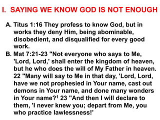 I. SAYING WE KNOW GOD IS NOT ENOUGH
A. Titus 1:16 They profess to know God, but in
works they deny Him, being abominable,
disobedient, and disqualified for every good
work.
B. Mat 7:21-23 "Not everyone who says to Me,
'Lord, Lord,' shall enter the kingdom of heaven,
but he who does the will of My Father in heaven.
22 "Many will say to Me in that day, 'Lord, Lord,
have we not prophesied in Your name, cast out
demons in Your name, and done many wonders
in Your name?1 23 "And then I will declare to
them, 'I never knew you; depart from Me, you
who practice lawlessness!’
 