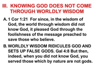 III. KNOWING GOD DOES NOT COME
THROUGH WORLDLY WISDOM
A. 1 Cor 1:21 For since, in the wisdom of
God, the world through wisdom did not
know God, it pleased God through the
foolishness of the message preached to
save those who believe.
B. WORLDLY WISDOM RIDICULES GOD AND
SETS UP FALSE GODS. Gal 4:8 But then,
indeed, when you did not know God, you
served those which by nature are not gods.
 