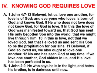 IV. KNOWING GOD REQUIRES LOVE
A. 1 John 4:7-12 Beloved, let us love one another, for
love is of God; and everyone who loves is born of
God and knows God. 8 He who does not love does
not know God, for God is love. 9 In this the love of
God was manifested toward us, that God has sent
His only begotten Son into the world, that we might
live through Him. 10 In this is love, not that we
loved God, but that He loved us and sent His Son
to be the propitiation for our sins. 11 Beloved, if
God so loved us, we also ought to love one
another. 12 No one has seen God at any time. If we
love one another, God abides in us, and His love
has been perfected in us.
B. 1 John 2:9 He who says he is in the light, and hates
his brother, is in darkness until now.
 