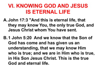 VI. KNOWING GOD AND JESUS
IS ETERNAL LIFE
A.John 17:3 "And this is eternal life, that
they may know You, the only true God, and
Jesus Christ whom You have sent.
B.1 John 5:20 And we know that the Son of
God has come and has given us an
understanding, that we may know Him
who is true; and we are in Him who is true,
in His Son Jesus Christ. This is the true
God and eternal life.
 