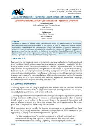 International Journal of Humanities Social Sciences and Education (IJHSSE)
LEARNING ORGANIZATION–Conceptual and Theoretical Overview
Dr Saeeda dawoood
Sindh Madressatul Islam University Karachi
Dr Mammona
Hamdard University
Dr Fahmeeda
Federal Urdu University
Dr Aijaz Ahmed
Karachi University
Volume 2, Issue 4, April 2015, PP 93-98
ISSN 2349-0373 (Print) & ISSN 2349-0381 (Online)
www.arcjournals.org
©ARC Page | 93
Abstract
These days we are working in global era and the globalization putting lots of effect on working requirement
and conditions in every field or organization in this scenario, all types of organization, must be learning
organizations. The globalization and the competition influence the procedure of working of organizations,
where only those organizations can succeed which provided learning environment. The aim of the paper is to
give an overview of learning organization on the basis of conceptual and theoretical framework. The paper
discusses the concept of learning organization, characteristics of learning organization, process of making
learning organization and selected activities of a learning organization.
1. INTRODUCTION
Learning is the life time process and for socialization learning is a key factor. Social adjustment
is not possible without learning process. Learning is essential element for every field of life. The
learningprocessisoneoftheforemostbasicsforsuccessofanyOrganizationaswell.Thelearning
organization is a comparatively new concept based on the concept of organizational learning.
Furthermore, the learning organization is a existing management approach. It defines how an
organizationshouldactivateintheever-changingbusinessenvironmentOrganizationallearning
is a perpetual process of organizational change which implies innovation and development in
manufacturing, services, client mind etc. This procedure happens as a result of new knowledge
which the organization acquires constantly (Petkovic 2008).
2. A LEARNING ORGANIZATION
A learning organization is a group of people who have wicker a constant, enhanced ability to
learn into the corporate culture, an organization in which learning processes are analyzed,
screened , build up, and united with set aims and goals.
A learning organization moves away from simple employee training into organizational problem
solving, innovation, and learning. For instance, in a learning organization, when a creation
is bad, instead of just crumbing it, the employees discover the grounds of the problem and
develop solutions to avert it from happening yet again. In a learning organization, the center
point is on a company’s only appreciating asset-its people.
Ideal organization always provides the learning environment where individual learn from
each other. Every employ try to enhance and develop the professional skills .Management give
opportunity to employ to enhance their professional capacity.
“A “Learning Organization” is one in which people at all levels individually are
continually increasing their capacity to produce results they really care about”.
(David Bohm address on Learning-Org Dialog on Learning Organizations 2002)
 