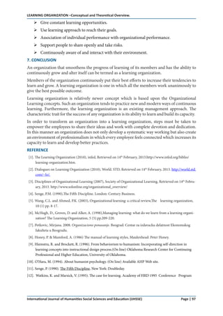 LEARNING ORGANIZATION –Conceptual and Theoretical Overview.
International Journal of Humanities Social Sciences and Education (IJHSSE) Page | 97
Give constant learning opportunities.
Use learning approach to reach their goals.
Association of individual performance with organizational performance.
Support people to share openly and take risks.
Continuously aware of and interact with their environment.
7. CONCLUSION
An organization that smoothens the progress of learning of its members and has the ability to
continuously grow and alter itself can be termed as a learning organization.
Members of the organization continuously put their best efforts to increase their tendencies to
learn and grow. A learning organization is one in which all the members work unanimously to
give the best possible outcome.
Learning organization is relatively newer concept which is based upon the Organizational
Learning concepts. Such an organization tends to practice new and modern ways of continuous
learning. Furthermore, the learning organization is an existing management approach. The
characteristic trait for the success of any organization is its ability to learn and build its capacity. 
In order to transform an organization into a learning organization, steps must be taken to
empower the employees to share their ideas and work with complete devotion and dedication.
In this manner an organization does not only develop a systematic way working but also create
an environment of professionalism in which every employee feels connected which increases its
capacity to learn and develop better practices.
REFERENCE
[1]. The Learning Organization (2010), infed, Retrieved on 14th
February, 2013.http://www.infed.org/biblio/
learning-organization.htm.
[2]. Dialogues on Learning Organization (2010), World. STD, Retrieved on 14th
February, 2013. http://world.std.
com/~lo/.
[3]. Disciplines of Organizational Learning (2007), Society of Organizational Learning, Retrieved on 14th
Febru-
ary, 2013. http://www.solonline.org/organizational_overview/
[4]. Senge, P.M. (1990),The Fifth Discipline. London: Century Business.
[5]. Wang, C.L. and Ahmed, P.K. (2003), Organizational learning: a critical review,The learning organization,
10 (1) pp. 8-17.
[6]. McHugh, D., Groves, D. and Alker, A. (1998),Managing learning: what do we learn from a learning organi-
zation? The Learning Organization, 5 (5) pp.209-220.
[7]. Petkovic, Mirjana. 2008. Organizaciono ponasanje. Beograd: Centar za izdavacku delatnost Ekonomskog
fakulteta u Beogradu.
[8]. Honey, P. & Mumford, A. (1986) The manual of learning styles, Maidenhead: Peter Honey.
[9]. Hiemstra, R. and Brockett, R. (1996). From behaviorism to humanism: Incorporating self-direction in
learning concepts into instructional design process.(On line) Oklahoma Research Center for Continuing
Professional and Higher Education, University of Oklahoma.
[10]. O’Hara, M. (1994). About humanist psychology. (On line) Available AHP Web site.
[11]. Senge, P. (1990). The Fifth Discipline, New York: Doubleday.
[12]. Watkins, K. and Marsick, V. (1995). The case for learning. Academy of HRD 1995 Conference Program
 