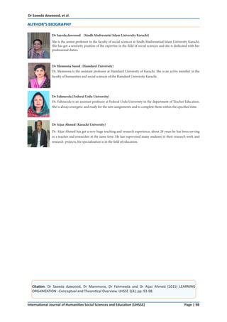 International Journal of Humanities Social Sciences and Education (IJHSSE) Page | 98
Dr Saeeda dawoood (Sindh Madressatul Islam University Karachi)
She is the senior professor in the faculty of social sciences at Sindh Madressatual Islam University Karachi.
She has got a seniority position of the expertise in the field of social sciences and she is dedicated with her
professional duties.
Dr Memoona Saeed  (Hamdard University)
Dr. Memoona is the assistant professor at Hamdard University of Karachi. She is an active member in the
faculty of humanities and social sciences of the Hamdard University Karachi.
Dr Fahmeeda (Federal Urdu University)
Dr. Fahmeeda is an assistant professor at Federal Urdu University in the department of Teacher Education.
She is always energetic and ready for the new assignments and to complete them within the specified time.
Dr Aijaz Ahmed (Karachi University)
Dr. Aijaz Ahmed has got a very huge teaching and research experience, about 28 years he has been serving
as a teacher and researcher at the same time. He has supervised many students in their research work and
research projects, his specialization is in the field of education.
Dr Saeeda dawoood, et al.
AUTHOR’S BIOGRAPHY
Citation: Dr Saeeda dawoood, Dr Mammona, Dr Fahmeeda and Dr Aijaz Ahmed (2015) LEARNING
ORGANIZATION –Conceptual and Theoretical Overview. IJHSSE 2(4); pp: 93-98.
 