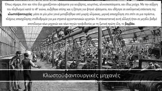 Κλωστοϋφαντουργικές μηχανές
Όπως σήμερα, έτσι και τότε όλοι χρειάζονταν υφάσματα για κουβέρτες, κουρτίνες, κλινοσκεπάσματα, και ιδίως ρούχα. Με την αύξηση
του πληθυσμού κατά το 18ο αιώνα, αυξήθηκε επίσης και η ζήτηση για φτηνά υφάσματα, που οδήγησε σε εκπληκτική επέκταση της
κλωστοϋφαντουργίας: μέσα σε μία μόνο γενιά μεταβλήθηκε από μικρής κλίμακας, μερική απασχόληση στο σπίτι σε μια τεράστια,
πλήρους απασχόλησης σταδιοδρομία για μια στρατιά εργοστασιακών εργατών. Η επαναστατική αυτή αλλαγή ήταν σε μεγάλο βαθμό
αποτέλεσμα νέων μηχανών και νέων πηγών τροφοδοσίας με τη ζωτική πρώτη ύλη, το βαμβάκι.
 