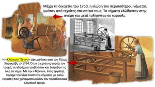 Μέχρι τη δεκαετία του 1750, η κλώση του περισσότερου νήματος
γινόταν από τεχνίτες στα σπίτια τους. Τα νήματα κλώθονταν στην
ανέμη και μετά τυλίγονταν σε καρούλι.
Η «Κλώστρα Τζέννυ» εφευρέθηκε από τον Τζέιμς
Χαργκρίβς το 1764. Όταν ο εργάτης γύριζε τον
τροχό, τα αδράχτια τραβούσαν και έστριβαν τις
ίνες σε νήμα. Με την «Τζέννυ», ένας εργάτης
παρήγε την ίδια ποσότητα νήματος με οκτώ
εργάτες που χρησιμοποιούσαν τον παραδοσιακό
κλωστικό τροχό.
 