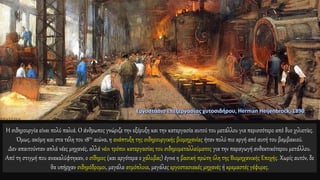 Η σιδηρουργία είναι πολύ παλιά. Ο άνθρωπος γνώριζε την εξόρυξη και την κατεργασία αυτού του μετάλλου για περισσότερο από δυο χιλιετίες.
Όμως, ακόμη και στα τέλη του 18ου αιώνα, η ανάπτυξη της σιδηρουργικής βιομηχανίας ήταν πολύ πιο αργή από αυτή του βαμβακιού.
Δεν απαιτούνταν απλά νέες μηχανές, αλλά νέοι τρόποι κατεργασίας του σιδηρομεταλλεύματος για την παραγωγή ανθεκτικότερου μετάλλου.
Από τη στιγμή που ανακαλύφτηκαν, ο σίδηρος (και αργότερα ο χάλυβας) έγινε η βασική πρώτη ύλη της Βιομηχανικής Εποχής. Χωρίς αυτόν, δε
θα υπήρχαν σιδηρόδρομοι, μεγάλα ατμόπλοια, μεγάλες εργοστασιακές μηχανές ή κρεμαστές γέφυρες.
 