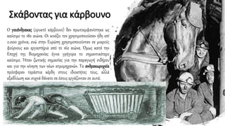 Σκάβοντας για κάρβουνο
Ο γαιάνθρακας (ορυκτό κάρβουνο) δεν πρωτοεμφανίστηκε ως
καύσιμο το 18ο αιώνα. Οι κινέζοι τον χρησιμοποιούσαν ήδη επί
2.000 χρόνια, ενώ στην Ευρώπη χρησιμοποιούνταν σε μικρούς
φούρνους και εργαστήρια από το 16ο αιώνα. Όμως κατά την
Εποχή της Βιομηχανίας έγινε γρήγορα το σημαντικότερο
καύσιμο. Ήταν ζωτικής σημασίας για την παραγωγή σιδήρου
και για την κίνηση των νέων ατμομηχανών. Τα ανθρακωρυχεία
πρόσφεραν τεράστια κέρδη στους ιδιοκτήτες τους, αλλά
εξαθλίωση και συχνά θάνατο σε όσους εργάζονταν σε αυτά.
 