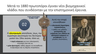 Μετά το 1880 πρωτοπόροι έγιναν νέοι βιομηχανικοί
κλάδοι που συνδέονταν με την επιστημονική έρευνα.
Ο ηλεκτρισμός αποτέλεσε, ίσως, την
κυριότερη καινοτομία του δεύτερου
μισού του 19ου αιώνα, τόσο ως
• πηγή ενέργειας για τους ηλεκτρικούς
κινητήρες όσο και ως
• μέσο φωτισμού, καθώς άρχισε να αντικαθιστά
το φωταέριο και τις λάμπες πετρελαίου.
02
Αυτή την εποχή
επινοήθηκαν
• ο ηλεκτρικός λαμπτήρας
πυρακτώσεως,
• καθώς και μέθοδοι
μετατροπής της
ενέργειας των υδάτων σε
ηλεκτρική ενέργεια και
μεταφοράς της σε
μεγάλες αποστάσεις.
 