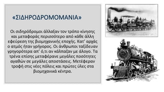Οι σιδηρόδρομοι άλλαξαν τον τρόπο κίνησης
και μεταφοράς περισσότερο από κάθε άλλη
εφεύρεση της βιομηχανικής εποχής. Κατ’ αρχάς
ο ατμός ήταν γρήγορος. Οι άνθρωποι ταξίδευαν
γρηγορότερα απ’ ό,τι αν κάλπαζαν με άλογο. Τα
τρένα επίσης μεταφέρανε μεγάλες ποσότητες
αγαθών σε μεγάλες αποστάσεις. Μετέφεραν
τροφή στις νέες πόλεις και πρώτες ύλες στα
βιομηχανικά κέντρα.
 