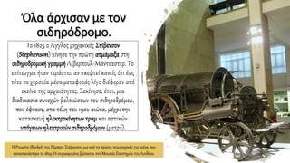 Όλα άρχισαν με τον
σιδηρόδρομο.
Το 1825 ο Άγγλος μηχανικός Στίβενσον
(Stephenson) κίνησε την πρώτη ατμάμαξα στη
σιδηροδρομικήγραμμή Λίβερπουλ-Μάντσεστερ. Το
επίτευγμα ήταν τεράστιο, αν σκεφτεί κανείς ότι έως
τότε τα χερσαία μέσα μεταφοράς λίγο διέφεραν από
εκείνα της αρχαιότητας. Ξεκίνησε, έτσι, μια
διαδικασία συνεχών βελτιώσεων του σιδηροδρόμου,
που έφτασε, στα τέλη του 19ου αιώνα, μέχρι την
κατασκευή ηλεκτροκίνητων τραμ και αστικών
υπόγειων ηλεκτρικώνσιδηροδρόμων(μετρό).
Η Ρουκέτα (Rocket) του Ρόμπερτ Στέφενσον, μια από τις πρώτες ατμομηχανές για τρένα, που
κατασκευάστηκε το 1829. Η συγκεκριμένη βρίσκεται στο Μουσείο Επιστημών του Λονδίνου
 