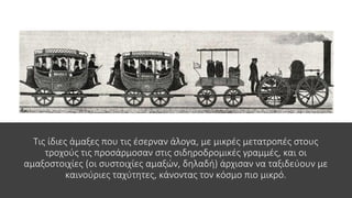 Τις ίδιες άμαξες που τις έσερναν άλογα, με μικρές μετατροπές στους
τροχούς τις προσάρμοσαν στις σιδηροδρομικές γραμμές, και οι
αμαξοστοιχίες (οι συστοιχίες αμαξών, δηλαδή) άρχισαν να ταξιδεύουν με
καινούριες ταχύτητες, κάνοντας τον κόσμο πιο μικρό.
 