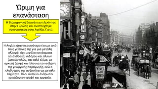 Ώριμη για
επανάσταση
Η Αγγλία ήταν περισσότερο έτοιμη από
τους γείτονές της για μια μεγάλη
αλλαγή: είχε μεγάλα κοιτάσματα
γαιάνθρακα, σιδήρου και άλλων
ζωτικών υλών, και καλό κλίμα, με
αρκετή βροχή και ήλιο για την αύξηση
της γεωργικής παραγωγής, ενώ ο
πληθυσμός της αυξανόταν με μεγάλη
ταχύτητα. Όλοι αυτοί οι άνθρωποι
χρειάζονταν τροφή και εργασία.
Η Βιομηχανική Επανάσταση ξεκίνησε
στην Ευρώπη και αναπτύχθηκε
γρηγορότερα στην Αγγλία. Γιατί;
 