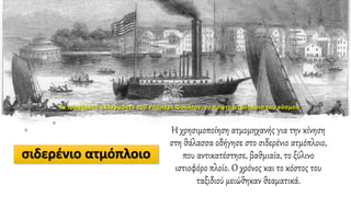 σιδερένιο ατμόπλοιο
Η χρησιμοποίηση ατμομηχανής για την κίνηση
στη θάλασσα οδήγησε στο σιδερένιο ατμόπλοιο,
που αντικατέστησε, βαθμιαία, το ξύλινο
ιστιοφόρο πλοίο. Ο χρόνος και το κόστος του
ταξιδιού μειώθηκαν θεαματικά.
Το τροχήλατο «Κλερμόντ» του Ρόμπερτ Φούλτον, το πρώτο ατμόπλοιο του κόσμου
 