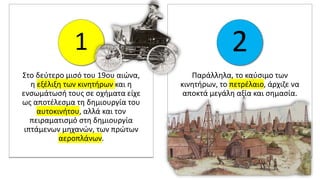 Στο δεύτερο μισό του 19ου αιώνα,
η εξέλιξη των κινητήρων και η
ενσωμάτωσή τους σε οχήματα είχε
ως αποτέλεσμα τη δημιουργία του
αυτοκινήτου, αλλά και τον
πειραματισμό στη δημιουργία
ιπτάμενων μηχανών, των πρώτων
αεροπλάνων.
1
Παράλληλα, το καύσιμο των
κινητήρων, το πετρέλαιο, άρχιζε να
αποκτά μεγάλη αξία και σημασία.
2
 