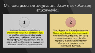 Με ποια μέσα επιτυγχάνεται πλέον η ευκολότερη
επικοινωνία;
Ενώ συνέβαιναν τα παραπάνω, η
επανάσταση των μέσων μετάδοσης ήχου
σε μεγάλες αποστάσεις (ηλεκτρικός
τηλέγραφος, τηλέφωνο, ασύρματος
τηλέγραφος), που είχε ξεκινήσει από το
πρώτο μισό του 19ου αιώνα, συνεχιζόταν
κάνοντας ευκολότερη την επικοινωνία.
1
Έτσι, άρχισε να διαμορφώνεται ένα
δίκτυο μεταφορών και επικοινωνιών
που αγκάλιαζε, βαθμιαία, όλη τη Γη,
ενσωματώνοντας συνεχώς νέες
περιοχές, οι οποίες εντάσσονταν
μέρα με την ημέρα στο νέο
οικονομικό σύστημα.
2
 