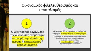 Οικονομικός φιλελευθερισμός και
καπιταλισμός
Ο νέος τρόπος οργάνωσης
της οικονομίας ονομάστηκε
οικονομία της ελεύθερης
αγοράς ή καπιταλισμός ή
κεφαλαιοκρατία.
1
Ιδεολογική βάση του νέου συστήματος
υπήρξε ο οικονομικός φιλελευθερισμός.
• Σύμφωνα με αυτόν, οι επιχειρηματίες είχαν το
δικαίωμα να πράττουν ό,τι εκείνοι έκριναν
αναγκαίο για να κερδίζουν.
• Το ατομικό συμφέρον θεωρούνταν
σημαντικότερο του κοινωνικού.
2
 