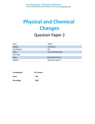 Physical and Chemical
Changes
Question Paper 2
Level IGCSE
ExamBoard CIE
Topic Chemical Reactions
Sub-Topic
Paper (Extended) Theory
Booklet Question Paper 2
82 minutes
/ 68
TimeAllowed:
Score:
Percentage: /100
Subject Chemistry
Save My Exams! – The Home of Revision
For more awesome GCSE and A level resources, visit us at www.savemyexams.co.uk/
 